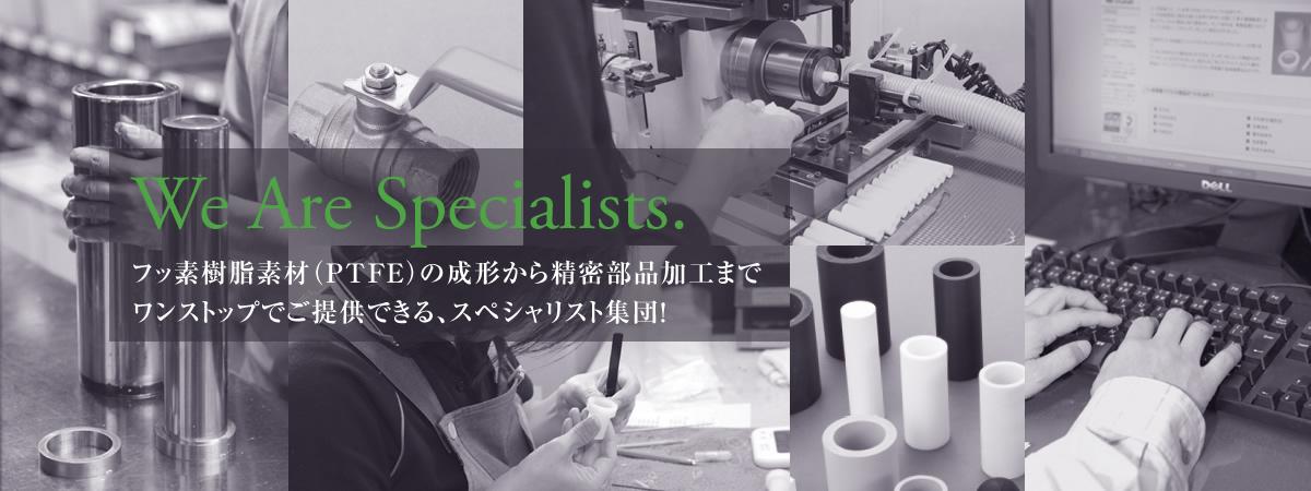 We Are Specialists.　フッ素樹脂素材（PTFE）の成形から精密部品加工までワンストップでご提供できる、スペシャリスト集団！